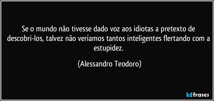 Se o mundo não tivesse dado voz aos idiotas a pretexto de descobri-los, talvez não veríamos tantos inteligentes flertando com a estupidez. (Alessandro Teodoro)