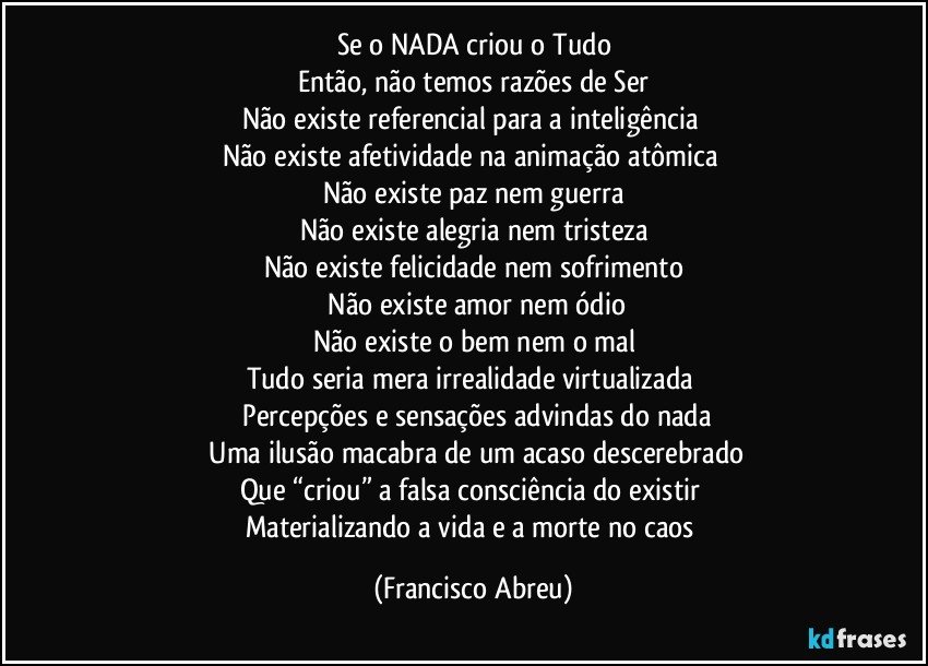 Se o NADA criou o Tudo
Então, não temos razões de Ser
Não existe referencial para a inteligência 
Não existe afetividade na animação atômica 
Não existe paz nem guerra
Não existe alegria nem tristeza
Não existe felicidade nem sofrimento
 Não existe amor nem ódio
Não existe o bem nem o mal
Tudo seria mera irrealidade virtualizada 
 Percepções e sensações advindas do nada
 Uma ilusão macabra de um acaso descerebrado
Que “criou” a falsa consciência do existir 
Materializando a vida e a morte no caos (Francisco Abreu)