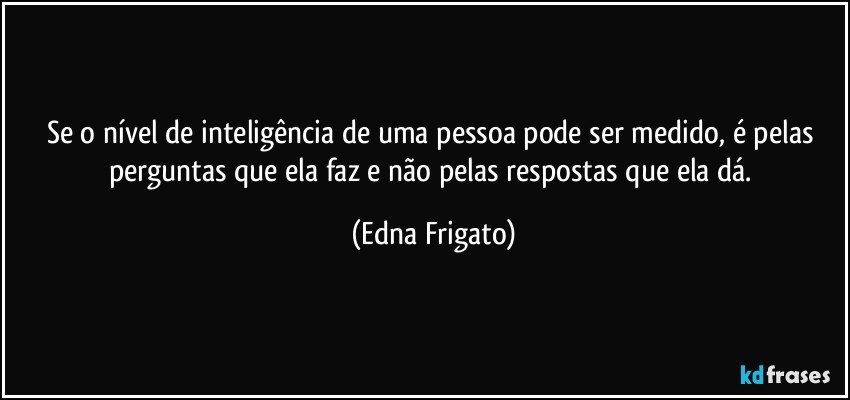 Se o nível de inteligência de uma pessoa pode ser medido, é pelas perguntas que ela faz e não pelas respostas que ela dá. (Edna Frigato)