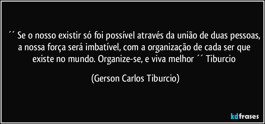 ´´ Se o nosso existir só foi possível através da união de duas pessoas, a nossa força será imbatível, com a organização de cada ser que existe no mundo. Organize-se, e viva melhor ´´ Tiburcio (Gerson Carlos Tiburcio)