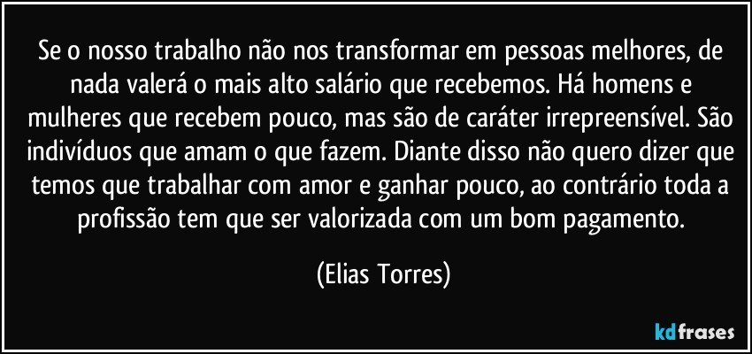 Se o nosso trabalho não nos transformar em pessoas melhores, de nada valerá o mais alto salário que recebemos. Há homens e mulheres que recebem pouco, mas são de caráter irrepreensível. São indivíduos que amam o que fazem. Diante disso não quero dizer que temos que trabalhar com amor e ganhar pouco, ao contrário toda a profissão tem que ser valorizada com um bom pagamento. (Elias Torres)