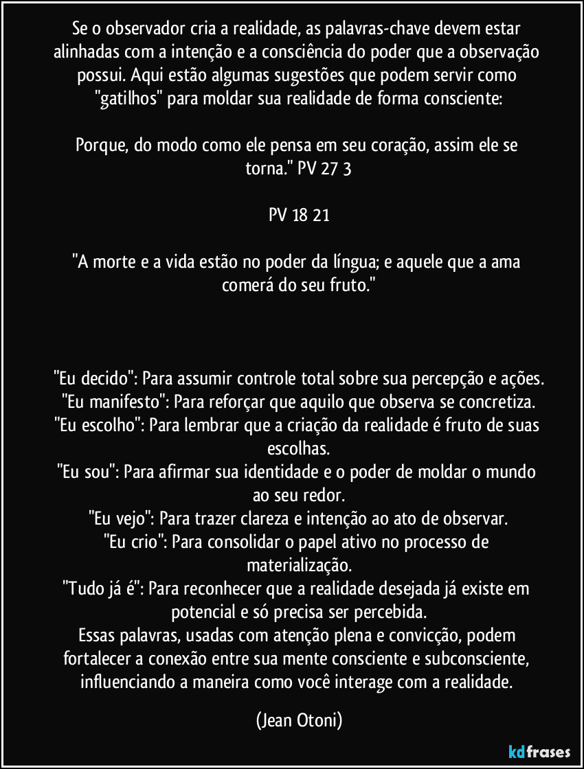 Se o observador cria a realidade, as palavras-chave devem estar alinhadas com a intenção e a consciência do poder que a observação possui. Aqui estão algumas sugestões que podem servir como "gatilhos" para moldar sua realidade de forma consciente:

Porque, do modo como ele pensa em seu coração, assim ele se torna." PV 27/3

PV 18/21

"A morte e a vida estão no poder da língua; e aquele que a ama comerá do seu fruto."



"Eu decido": Para assumir controle total sobre sua percepção e ações.
"Eu manifesto": Para reforçar que aquilo que observa se concretiza.
"Eu escolho": Para lembrar que a criação da realidade é fruto de suas escolhas.
"Eu sou": Para afirmar sua identidade e o poder de moldar o mundo ao seu redor.
"Eu vejo": Para trazer clareza e intenção ao ato de observar.
"Eu crio": Para consolidar o papel ativo no processo de materialização.
"Tudo já é": Para reconhecer que a realidade desejada já existe em potencial e só precisa ser percebida.
Essas palavras, usadas com atenção plena e convicção, podem fortalecer a conexão entre sua mente consciente e subconsciente, influenciando a maneira como você interage com a realidade. (Jean Otoni)