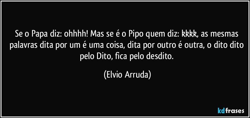 Se o Papa diz: ohhhh! Mas se é o Pipo quem diz: kkkk, as mesmas palavras dita por um é uma coisa, dita por outro é outra, o dito dito pelo Dito, fica pelo desdito. (Elvio Arruda)