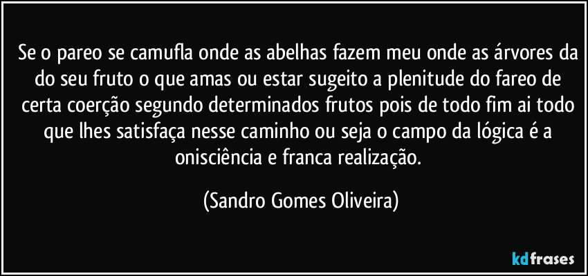 Se o pareo se camufla onde as abelhas fazem meu onde as árvores da do seu fruto o que amas ou estar sugeito a plenitude do fareo de certa coerção segundo determinados frutos pois de todo fim ai todo que lhes satisfaça nesse caminho ou seja o campo da lógica é a onisciência e franca realização. (Sandro Gomes Oliveira)