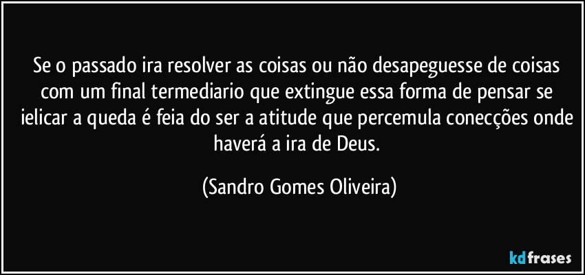 Se o passado ira resolver as coisas ou não desapeguesse de coisas com um final termediario que extingue essa forma de pensar se ielicar a queda é feia do ser a atitude que percemula conecções onde haverá a ira de Deus. (Sandro Gomes Oliveira)