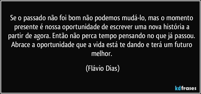 Se o passado não foi bom não podemos mudá-lo, mas o momento presente é nossa oportunidade de escrever uma nova história a partir de agora. Então não perca tempo pensando no que já passou. Abrace a oportunidade que a vida está te dando e terá um futuro melhor. (Flávio Dias)