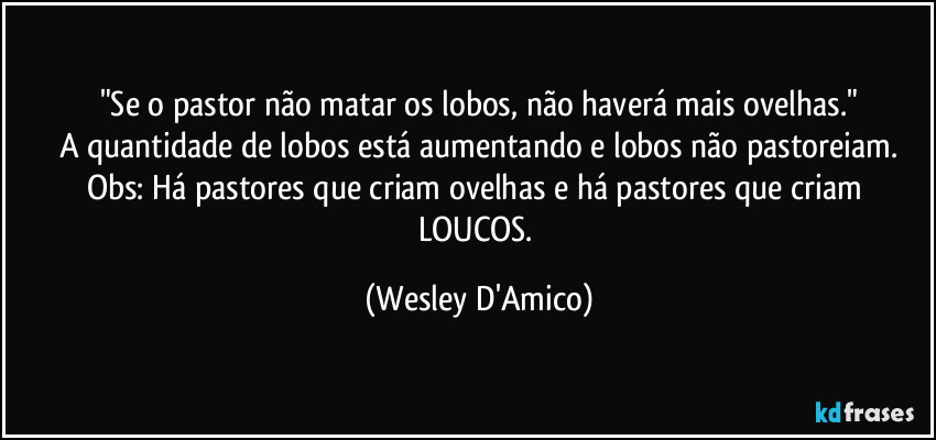 "Se o pastor não matar os lobos, não haverá mais ovelhas."
A quantidade de lobos está aumentando e lobos não pastoreiam.
Obs: Há pastores que criam ovelhas e há pastores que criam LOUCOS. (Wesley D'Amico)