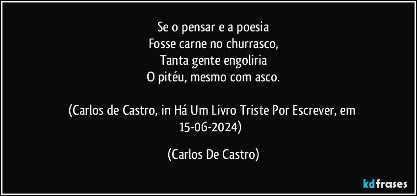 Se o pensar e a poesia
Fosse carne no churrasco,
Tanta gente engoliria
O pitéu, mesmo com asco.

(Carlos de Castro, in Há Um Livro Triste Por Escrever, em 15-06-2024)⁠ (Carlos De Castro)