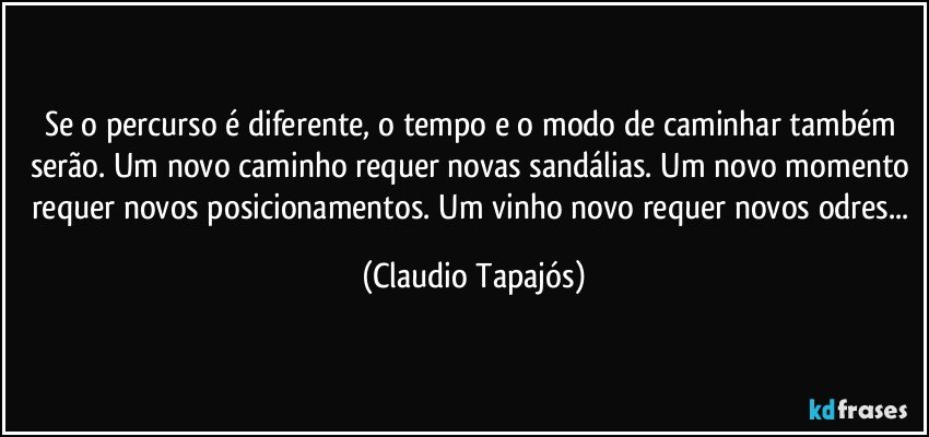 Se o percurso é diferente, o tempo e o modo de caminhar também serão. Um novo caminho requer novas sandálias. Um novo momento requer novos posicionamentos. Um vinho novo requer novos odres... (Claudio Tapajós)