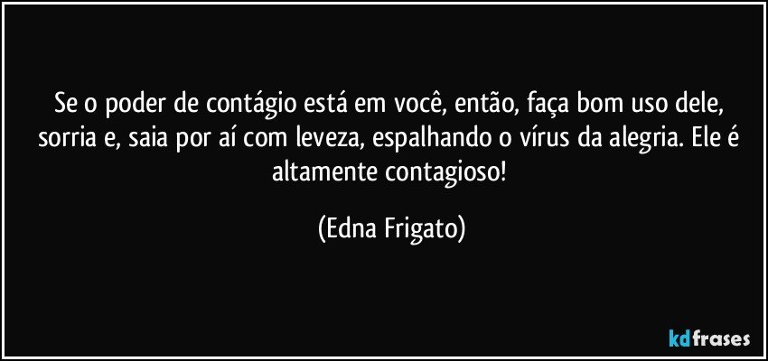 Se o poder de contágio está em você, então, faça bom uso dele, sorria e, saia por aí com leveza, espalhando o vírus da alegria. Ele é altamente contagioso! (Edna Frigato)