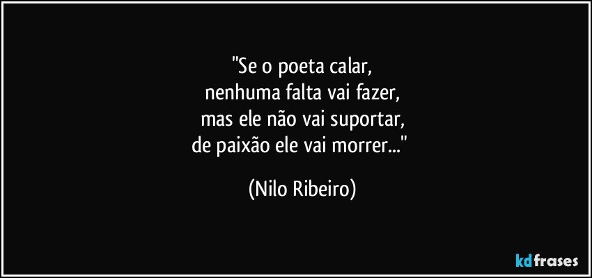 "Se o poeta calar,
nenhuma falta vai fazer,
mas ele não vai suportar,
de paixão ele vai morrer..." (Nilo Ribeiro)