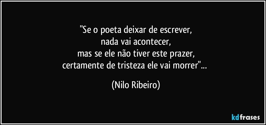 "Se o poeta deixar de escrever,
nada vai acontecer,
mas se ele não tiver este prazer,
certamente de tristeza ele vai morrer"... (Nilo Ribeiro)