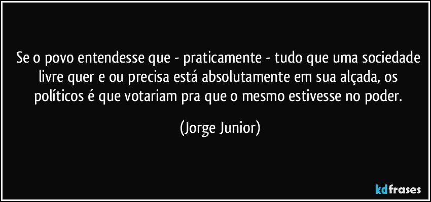 Se o povo entendesse que - praticamente - tudo que uma sociedade livre quer e/ou precisa está absolutamente em sua alçada, os políticos é que votariam pra que o mesmo estivesse no poder. (Jorge Junior)