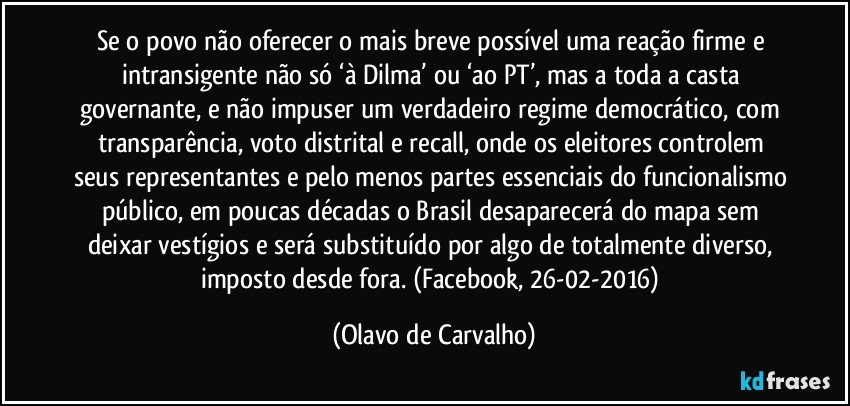 Se o povo não oferecer o mais breve possível uma reação firme e intransigente não só ‘à Dilma’ ou ‘ao PT’, mas a toda a casta governante, e não impuser um verdadeiro regime democrático, com transparência, voto distrital e recall, onde os eleitores controlem seus representantes e pelo menos partes essenciais do funcionalismo público, em poucas décadas o Brasil desaparecerá do mapa sem deixar vestígios e será substituído por algo de totalmente diverso, imposto desde fora. (Facebook, 26-02-2016) (Olavo de Carvalho)