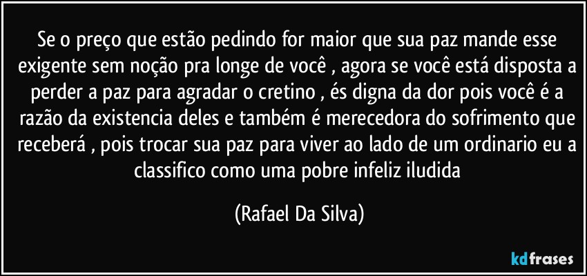 Se o preço que estão pedindo for maior que sua paz mande esse exigente sem noção pra longe de você , agora se você está disposta a perder a paz para agradar o cretino , és digna da dor pois você é a razão da existencia deles e também é merecedora do sofrimento que receberá , pois trocar sua paz para viver ao lado de um ordinario eu a classifico como uma pobre infeliz iludida (Rafael Da Silva)