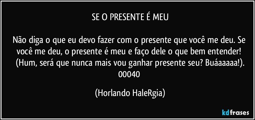 SE O PRESENTE É MEU

Não diga o que eu devo fazer com o presente que você me deu. Se você me deu, o presente é meu e faço dele o que bem entender! (Hum, será que nunca mais vou ganhar presente seu? Buáaaaaa!).
00040 (Horlando HaleRgia)