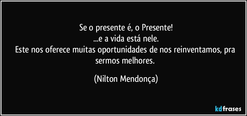 Se o presente é, o Presente!
...e a vida está nele.
Este nos oferece muitas oportunidades de nos reinventamos, pra sermos melhores. (Nilton Mendonça)