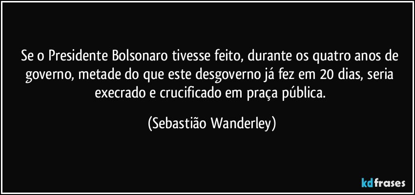 Se o Presidente Bolsonaro tivesse feito, durante os quatro anos de governo, metade do que este desgoverno já fez em 20 dias, seria execrado e crucificado em praça pública. (Sebastião Wanderley)