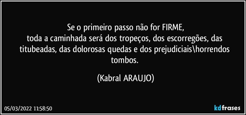 Se o primeiro passo não for FIRME,
toda a caminhada será dos tropeços, dos escorregões, das titubeadas, das dolorosas quedas e dos prejudiciais\horrendos tombos. (KABRAL ARAUJO)