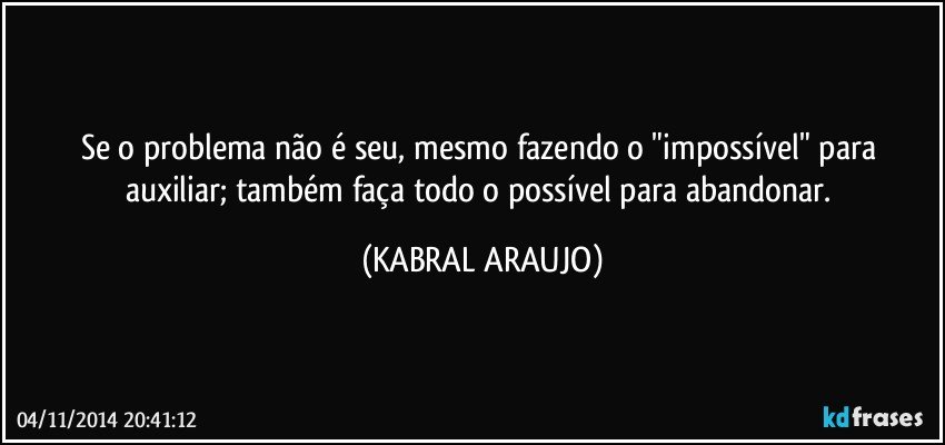 Se o problema não é seu, mesmo fazendo o "impossível" para auxiliar; também faça todo o possível para abandonar. (KABRAL ARAUJO)