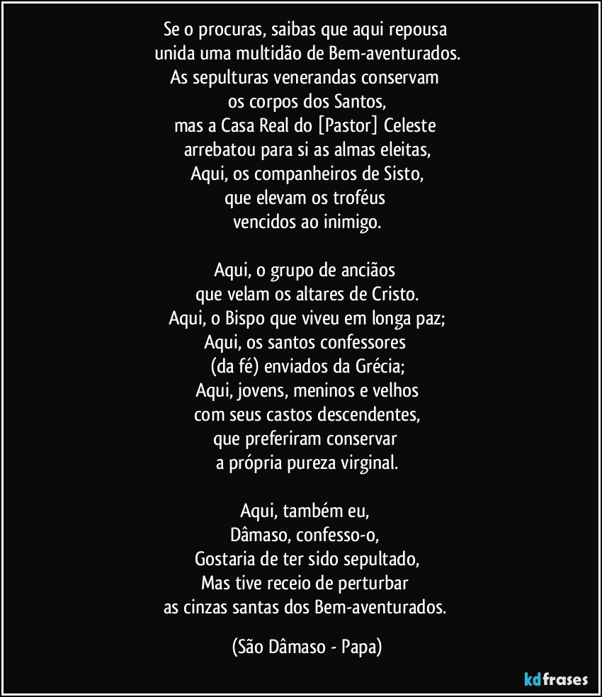 Se o procuras, saibas que aqui repousa 
unida uma multidão de Bem-aventurados.
As sepulturas venerandas conservam 
os corpos dos Santos,
mas a Casa Real do [Pastor] Celeste 
arrebatou para si as almas eleitas,
Aqui, os companheiros de Sisto,
que elevam os troféus 
vencidos ao inimigo.

Aqui, o grupo de anciãos 
que velam os altares de Cristo.
Aqui, o Bispo que viveu em longa paz;
Aqui, os santos confessores 
(da fé) enviados da Grécia;
Aqui, jovens, meninos e velhos
com seus castos descendentes,
que preferiram conservar 
a própria pureza virginal.

Aqui, também eu, 
Dâmaso, confesso-o, 
Gostaria de ter sido sepultado,
Mas tive receio de perturbar 
as cinzas santas dos Bem-aventurados. (São Dâmaso - Papa)