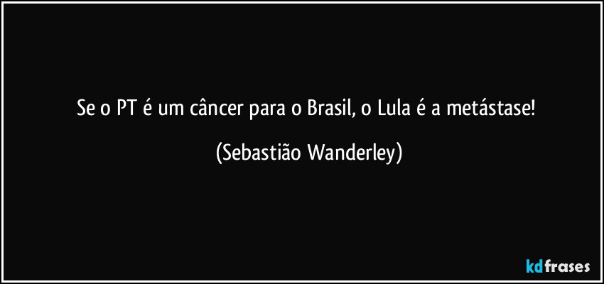 Se o PT é um câncer para o Brasil, o Lula é a metástase! (Sebastião Wanderley)