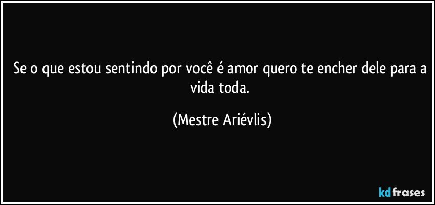 Se o que estou sentindo por você é amor quero te encher dele para a vida toda. (Mestre Ariévlis)