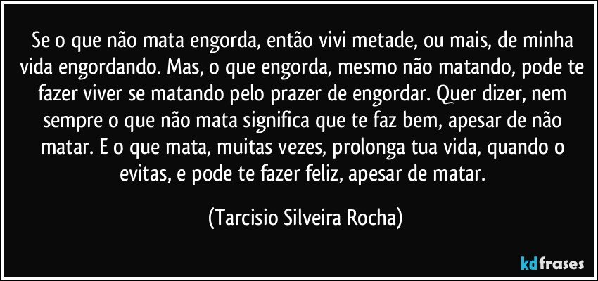 Se o que não mata engorda, então vivi metade, ou mais, de minha vida engordando. Mas, o que engorda, mesmo não matando, pode te fazer viver se matando pelo prazer de engordar. Quer dizer, nem sempre o que não mata significa que te faz bem, apesar de não matar. E o que mata, muitas vezes, prolonga tua vida, quando o evitas, e pode te fazer feliz, apesar de matar. (Tarcisio Silveira Rocha)