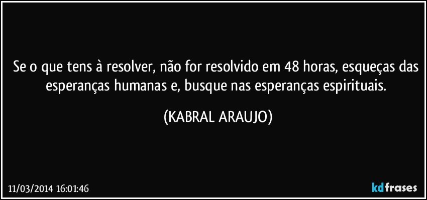 Se o que tens à resolver, não for resolvido em 48 horas, esqueças das esperanças humanas e, busque nas esperanças espirituais. (KABRAL ARAUJO)