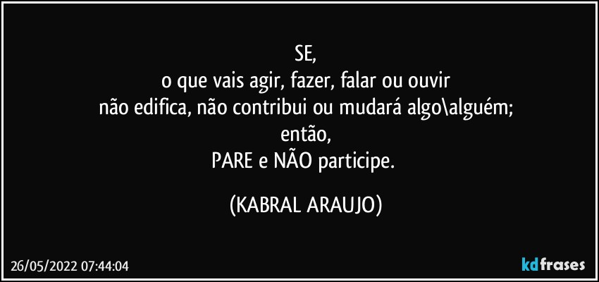 SE,
o que vais agir, fazer, falar ou ouvir
não edifica, não contribui ou mudará algo\alguém;
então,
PARE e NÃO participe. (KABRAL ARAUJO)