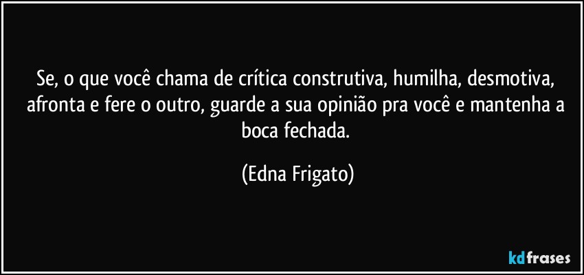 Se, o que você chama de crítica construtiva, humilha, desmotiva, afronta e fere o outro, guarde a sua opinião pra você e mantenha a boca fechada. (Edna Frigato)