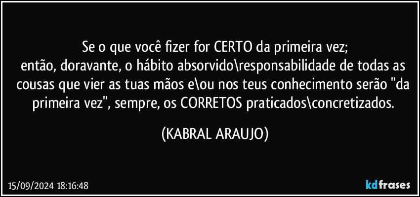 Se o que você fizer for CERTO da primeira vez;
então, doravante, o hábito absorvido\responsabilidade de todas as cousas que vier as tuas mãos e\ou nos teus conhecimento serão "da primeira vez", sempre, os CORRETOS praticados\concretizados. (KABRAL ARAUJO)