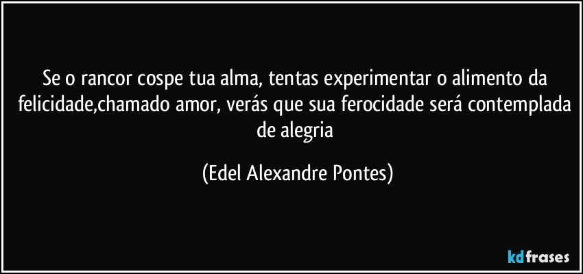 Se o rancor cospe tua alma, tentas experimentar o alimento da felicidade,chamado amor, verás que sua ferocidade será contemplada de alegria (Edel Alexandre Pontes)