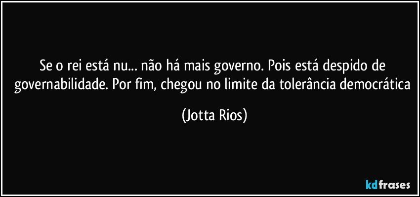 Se o rei está nu... não há mais governo. Pois está despido de governabilidade. Por fim, chegou no limite da tolerância democrática (Jotta Rios)