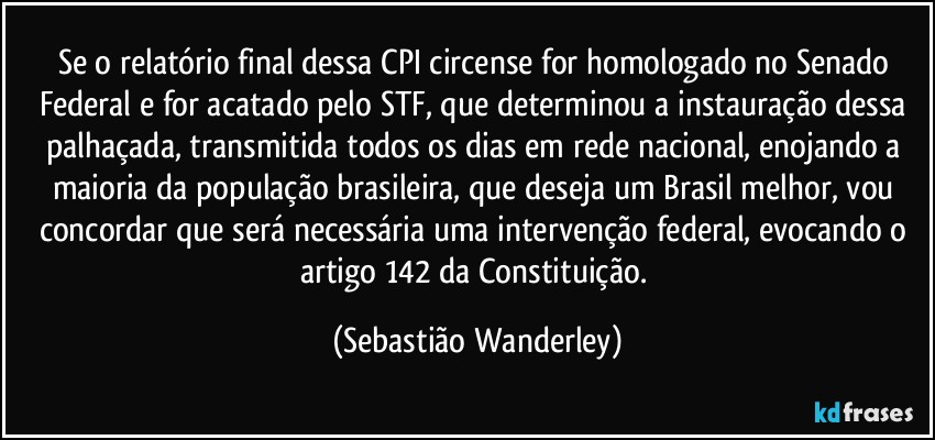 Se o relatório final dessa CPI circense for homologado no Senado Federal e for acatado pelo STF, que determinou a instauração dessa palhaçada, transmitida todos os dias em rede nacional, enojando a maioria da população brasileira, que deseja um Brasil melhor, vou concordar que será necessária uma intervenção federal, evocando o artigo 142 da Constituição. (Sebastião Wanderley)