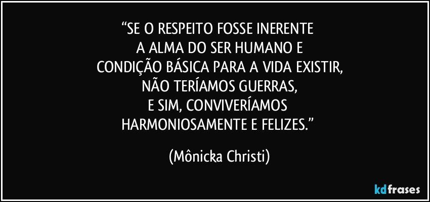 “SE O RESPEITO FOSSE INERENTE 
A ALMA DO SER HUMANO E
CONDIÇÃO BÁSICA PARA A VIDA EXISTIR,
NÃO TERÍAMOS GUERRAS,
E SIM, CONVIVERÍAMOS 
HARMONIOSAMENTE E FELIZES.” (Mônicka Christi)