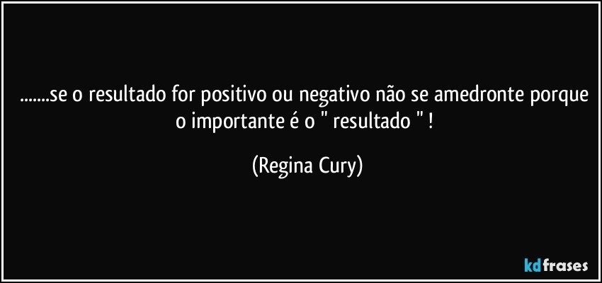 ...se o resultado for positivo ou negativo não se amedronte porque  o importante é  o " resultado " ! (Regina Cury)