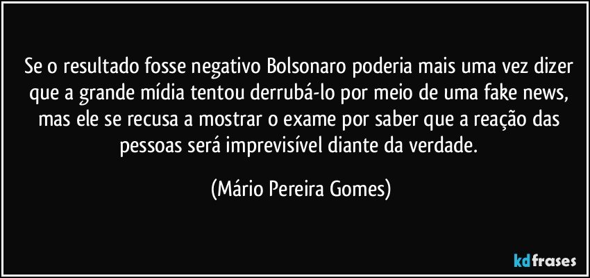 Se o resultado fosse negativo Bolsonaro poderia mais uma vez dizer que a grande mídia tentou derrubá-lo por meio de uma fake news, mas ele se recusa a mostrar o exame por saber que a reação das pessoas será imprevisível diante da verdade. (Mário Pereira Gomes)