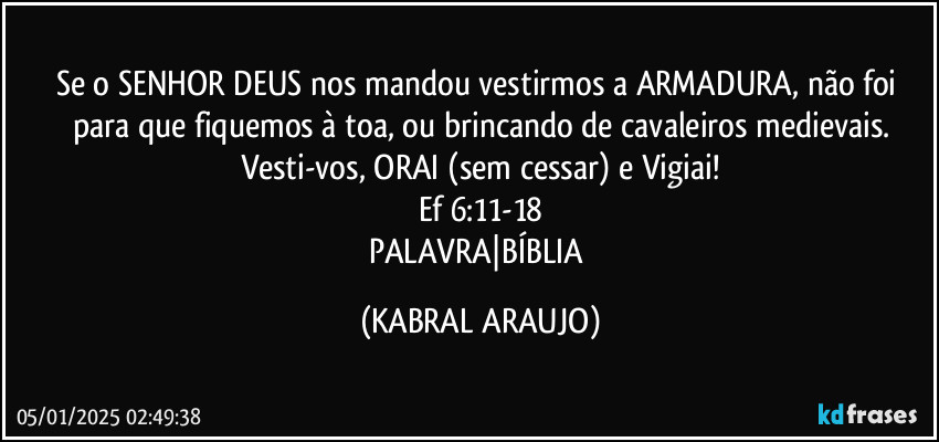 Se o SENHOR DEUS nos mandou vestirmos a ARMADURA, não foi para que fiquemos à toa, ou brincando de cavaleiros medievais.
Vesti-vos, ORAI (sem cessar) e Vigiai!
Ef 6:11-18
PALAVRA|BÍBLIA (KABRAL ARAUJO)