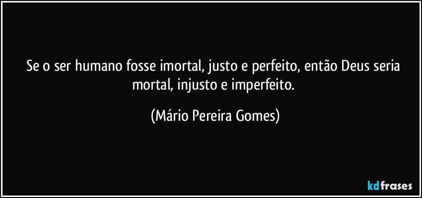 Se o ser humano fosse imortal, justo e perfeito, então Deus seria mortal, injusto e imperfeito. (Mário Pereira Gomes)