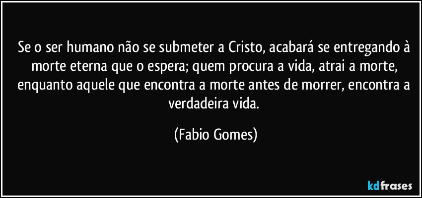 Se o ser humano não se submeter a Cristo, acabará se entregando à morte eterna que o espera; quem procura a vida, atrai a morte, enquanto aquele que encontra a morte antes de morrer, encontra a verdadeira vida. (Fabio Gomes)