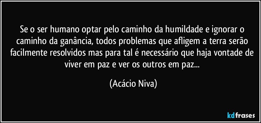 Se o ser humano optar pelo caminho da humildade e ignorar o caminho da ganância, todos problemas que afligem a terra serão facilmente resolvidos mas para tal é necessário que haja vontade de viver em paz e ver os outros em paz... (Acácio Niva)