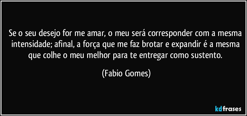 Se o seu desejo for me amar, o meu será corresponder com a mesma intensidade; afinal, a força que me faz brotar e expandir é a mesma que colhe o meu melhor para te entregar como sustento. (Fabio Gomes)