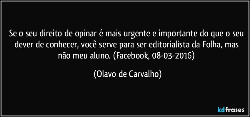 Se o seu direito de opinar é mais urgente e importante do que o seu dever de conhecer, você serve para ser editorialista da Folha, mas não meu aluno. (Facebook, 08-03-2016) (Olavo de Carvalho)