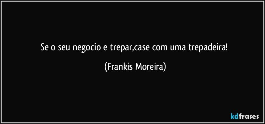 Se o seu negocio e trepar,case com uma trepadeira! (Frankis Moreira)