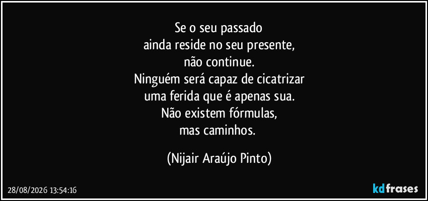 Se o seu passado
ainda reside no seu presente,
não continue.
Ninguém será capaz de cicatrizar
uma ferida que é apenas sua.
Não existem fórmulas,
mas caminhos. (Nijair Araújo Pinto)