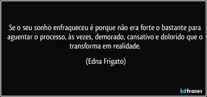 Se o seu sonho enfraqueceu é porque não era forte o bastante para aguentar o processo, às vezes, demorado, cansativo e dolorido que o transforma em realidade. (Edna Frigato)