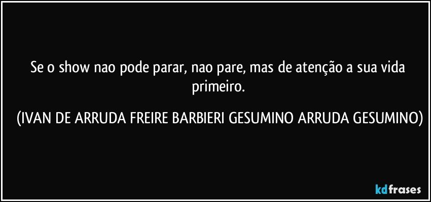 Se o show nao pode parar, nao pare, mas de atenção a sua vida primeiro. (IVAN DE ARRUDA FREIRE BARBIERI GESUMINO ARRUDA GESUMINO)