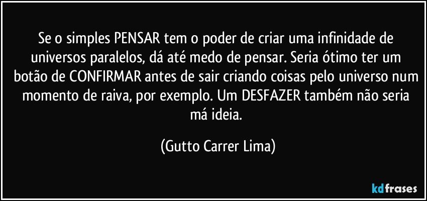 Se o simples PENSAR tem o poder de criar uma infinidade de universos paralelos, dá até medo de pensar. Seria ótimo ter um botão de CONFIRMAR antes de sair criando coisas pelo universo num momento de raiva, por exemplo. Um DESFAZER também não seria má ideia. (Gutto Carrer Lima)