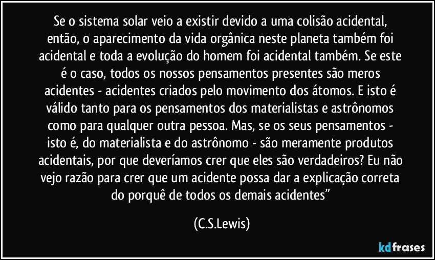 Se o sistema solar veio a existir devido a uma colisão acidental, então, o aparecimento da vida orgânica neste planeta também foi acidental e toda a evolução do homem foi acidental também. Se este  é o caso, todos os nossos pensamentos presentes são meros acidentes - acidentes criados pelo movimento dos átomos. E isto é válido tanto para os pensamentos dos materialistas e astrônomos como para qualquer outra pessoa. Mas, se os seus pensamentos - isto é, do materialista e do astrônomo - são meramente produtos acidentais, por que deveríamos crer que eles são verdadeiros? Eu não vejo razão para crer que um acidente possa dar a explicação correta do porquê de todos os demais acidentes” (C.S.Lewis)